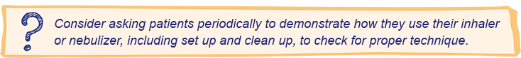 Consider asking patients periodically to demonstrate how they use their inhaler or nebulizer, including set up and clean up, to check for proper technique.